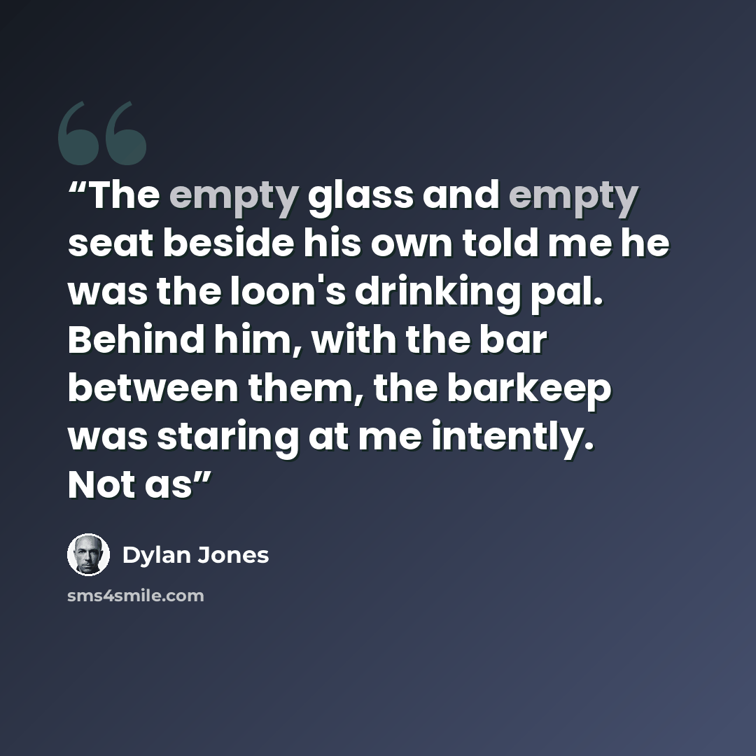 “The empty glass and empty seat beside his own told me he was the loon's drinking pal. Behind him, with the bar between them, the barkeep was staring at me intently. Not as” quote by Dylan Jones