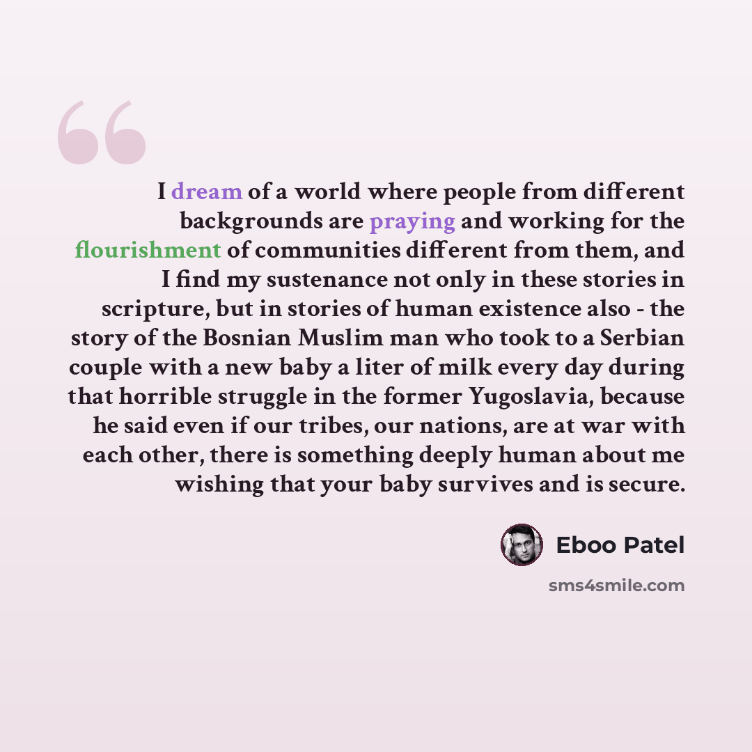 “I dream of a world where people from different backgrounds are praying and working for the flourishment of communities different from them, and I find my sustenance not only in these stories in scripture, but in stories of human existence also - the story of the Bosnian Muslim man who took to a…” quote by Eboo Patel