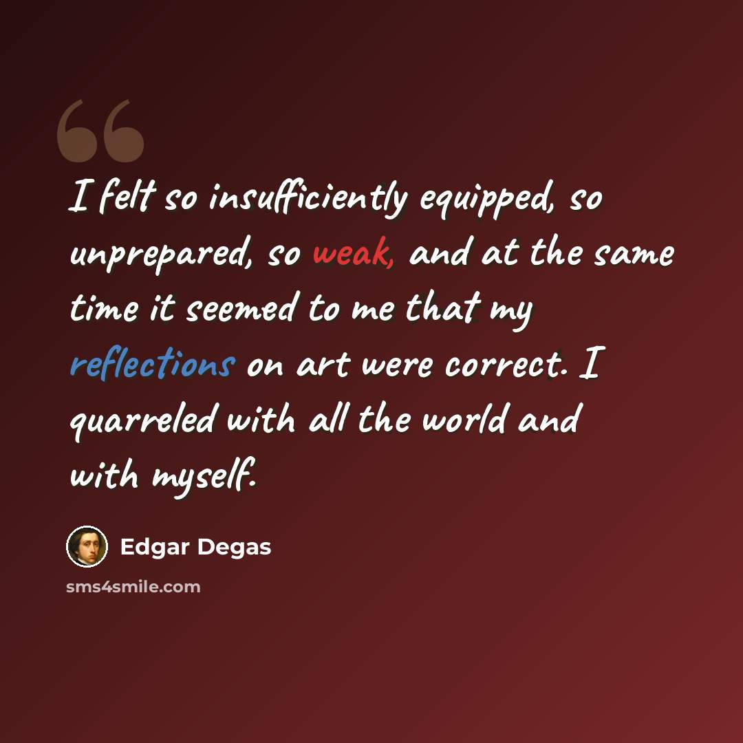 “I felt so insufficiently equipped, so unprepared, so weak, and at the same time it seemed to me that my reflections on art were correct. I quarreled with all the world and with myself.” quote by Edgar Degas