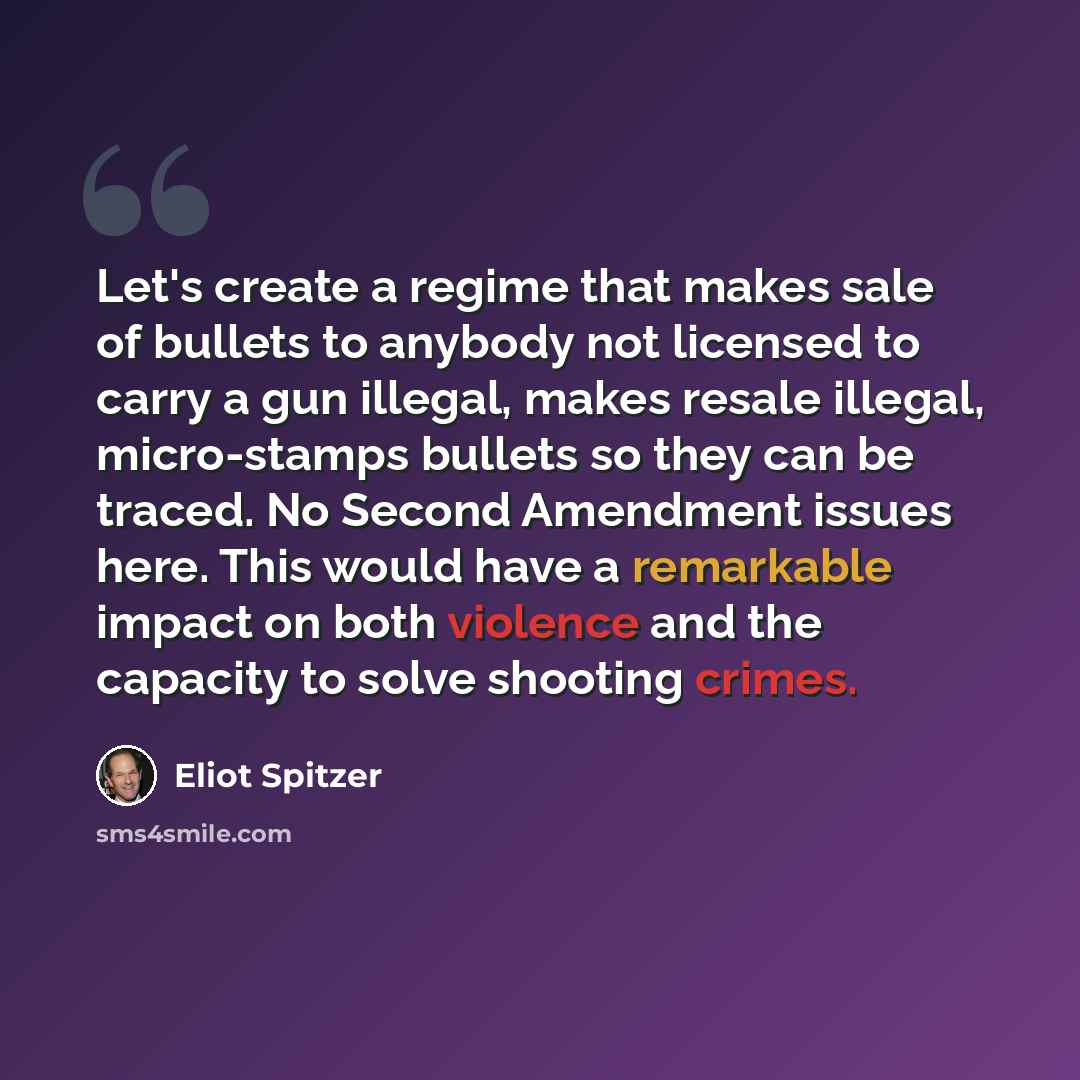 “Let's create a regime that makes sale of bullets to anybody not licensed to carry a gun illegal, makes resale illegal, micro-stamps bullets so they can be traced. No Second Amendment issues here. This would have a remarkable impact on both violence and the capacity to solve shooting crimes.” quote by Eliot Spitzer