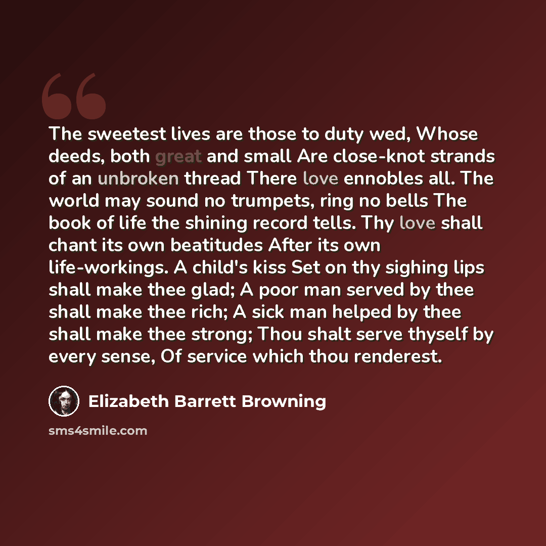 “The sweetest lives are those to duty wed, Whose deeds, both great and small Are close-knot strands of an unbroken thread There love ennobles all. The world may sound no trumpets, ring no bells The book of life the shining record tells. Thy love shall chant its own beatitudes After its own…” quote by Elizabeth Barrett Browning