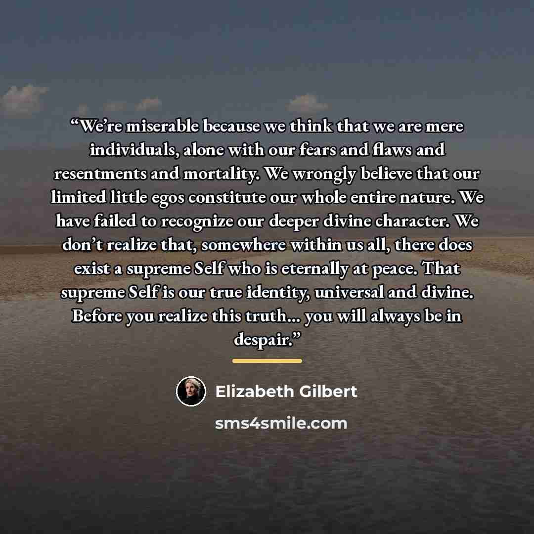 “We’re miserable because we think that we are mere individuals, alone with our fears and flaws and resentments and mortality. We wrongly believe that our limited little egos constitute our whole entire nature. We have failed to recognize our deeper divine character. We don’t realize that, somewhere…” quote by Elizabeth Gilbert
