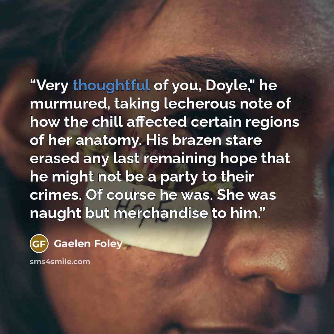 “Very thoughtful of you, Doyle," he murmured, taking lecherous note of how the chill affected certain regions of her anatomy. His brazen stare erased any last remaining hope that he might not be a party to their crimes. Of course he was. She was naught but merchandise to him.” quote by Gaelen Foley