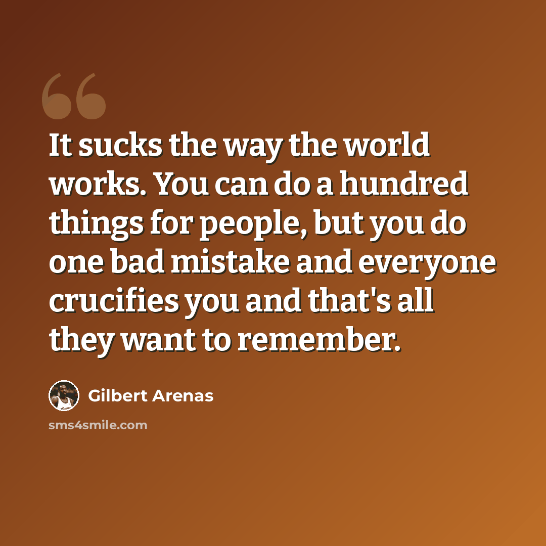 “It sucks the way the world works. You can do a hundred things for people, but you do one bad mistake and everyone crucifies you and that's all they want to remember.” quote by Gilbert Arenas