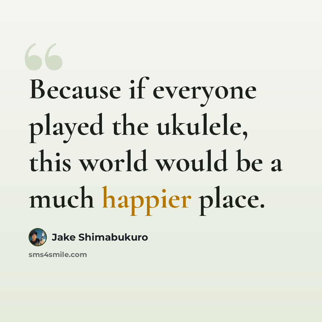 “Because if everyone played the ukulele, this world would be a much happier place.” quote by Jake Shimabukuro