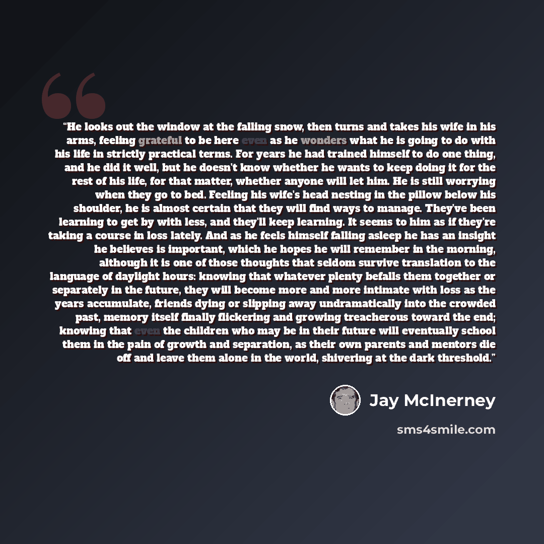 “He looks out the window at the falling snow, then turns and takes his wife in his arms, feeling grateful to be here even as he wonders what he is going to do with his life in strictly practical terms. For years he had trained himself to do one thing, and he did it well, but he doesn't know whether…” quote by Jay McInerney