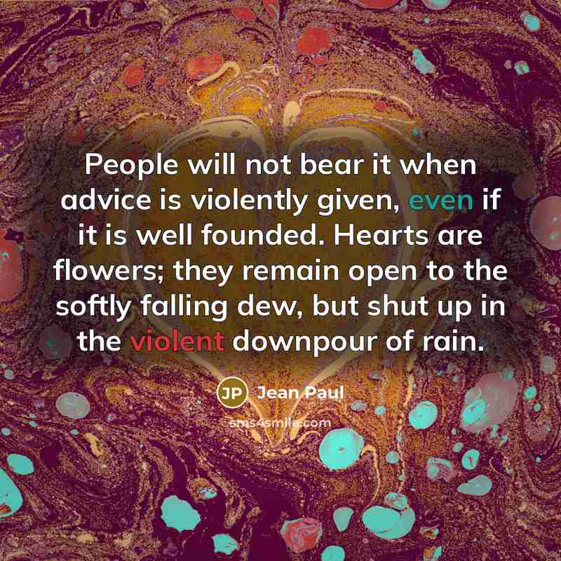 “People will not bear it when advice is violently given, even if it is well founded. Hearts are flowers; they remain open to the softly falling dew, but shut up in the violent downpour of rain.” quote by Jean Paul