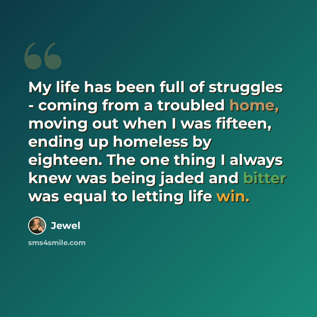 “My life has been full of struggles - coming from a troubled home, moving out when I was fifteen, ending up homeless by eighteen. The one thing I always knew was being jaded and bitter was equal to letting life win.” quote by Jewel