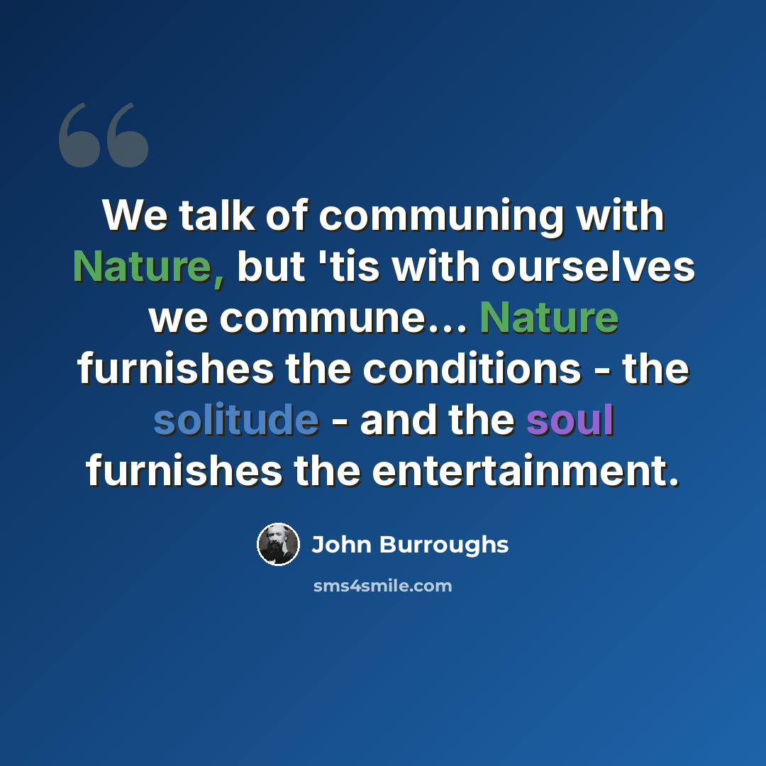 “We talk of communing with Nature, but 'tis with ourselves we commune... Nature furnishes the conditions - the solitude - and the soul furnishes the entertainment.” quote by John Burroughs