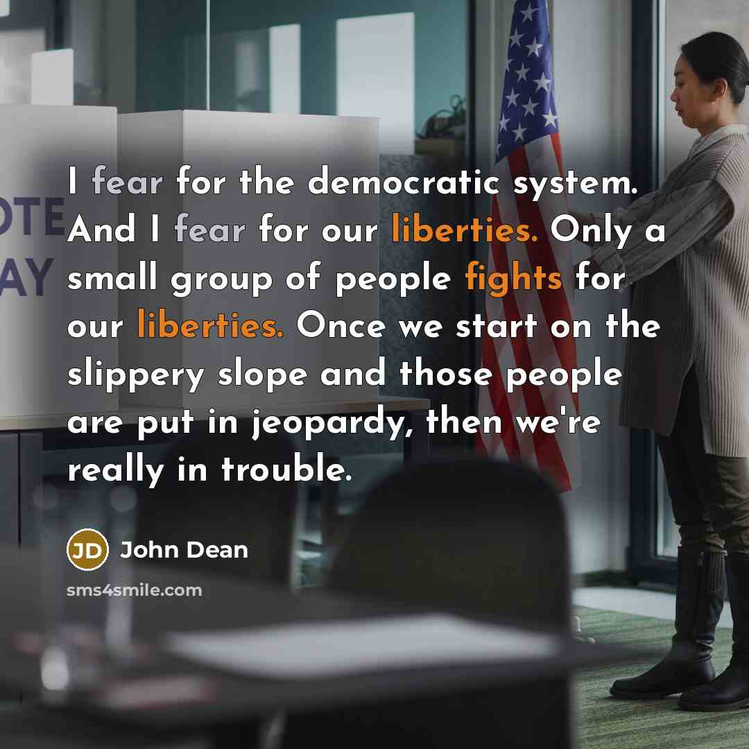 “I fear for the democratic system. And I fear for our liberties. Only a small group of people fights for our liberties. Once we start on the slippery slope and those people are put in jeopardy, then we're really in trouble.” quote by John Dean