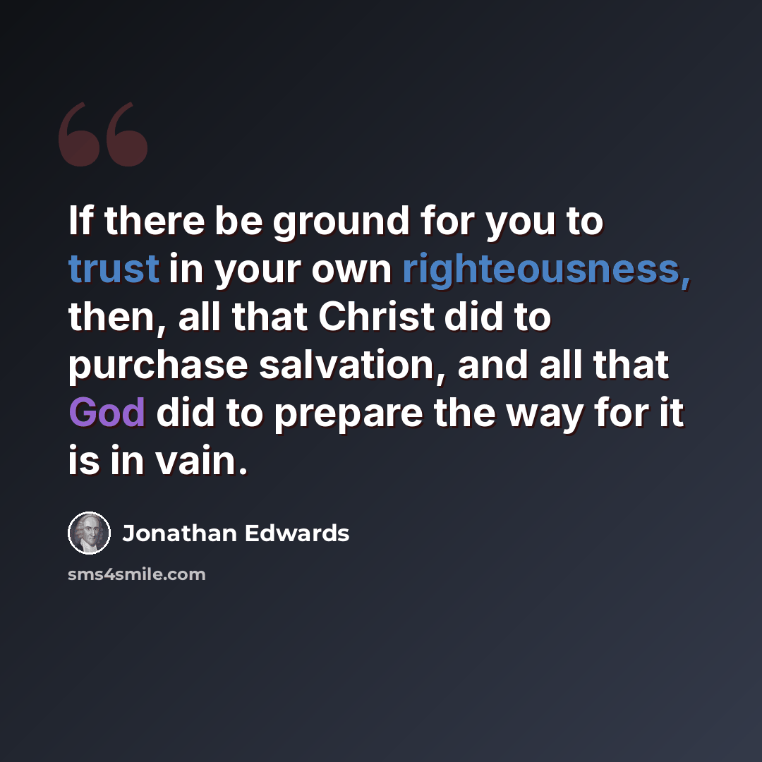 “If there be ground for you to trust in your own righteousness, then, all that Christ did to purchase salvation, and all that God did to prepare the way for it is in vain.” quote by Jonathan Edwards