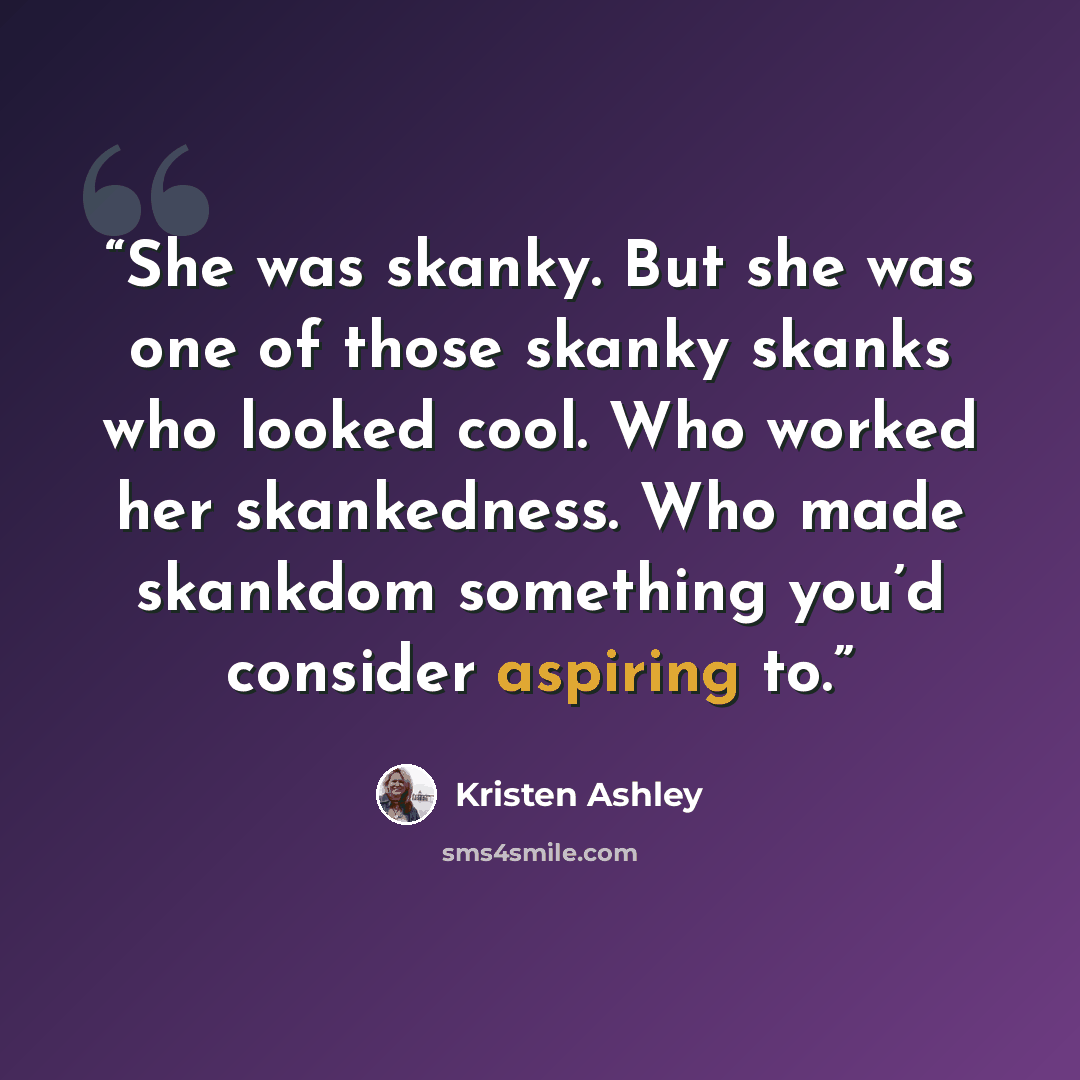 “She was skanky. But she was one of those skanky skanks who looked cool. Who worked her skankedness. Who made skankdom something you’d consider aspiring to.” quote by Kristen Ashley