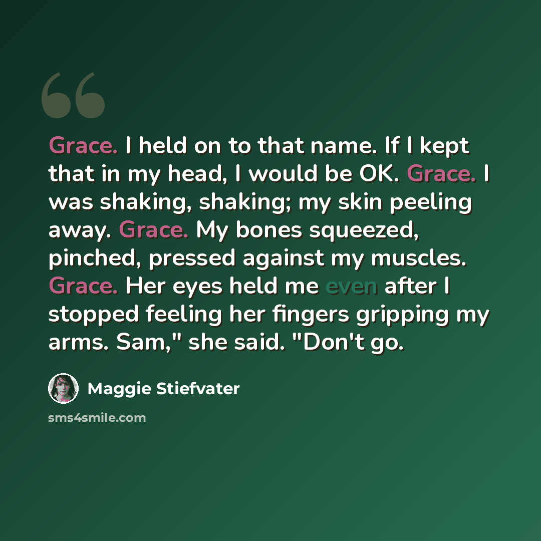 “Grace. I held on to that name. If I kept that in my head, I would be OK. Grace. I was shaking, shaking; my skin peeling away. Grace. My bones squeezed, pinched, pressed against my muscles. Grace. Her eyes held me even after I stopped feeling her fingers gripping my arms. Sam," she said. "Don't go.” quote by Maggie Stiefvater