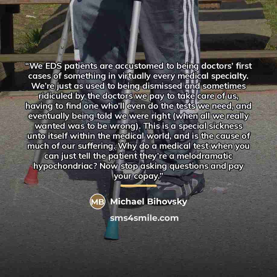 “We EDS patients are accustomed to being doctors’ first cases of something in virtually every medical specialty. We’re just as used to being dismissed and sometimes ridiculed by the doctors we pay to take care of us, having to find one who’ll even do the tests we need, and eventually being told we…” quote by Michael Bihovsky