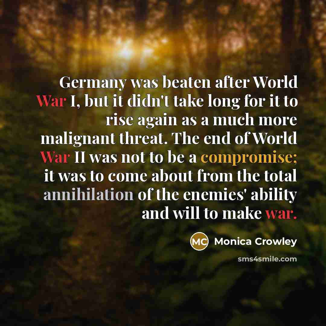 “Germany was beaten after World War I, but it didn't take long for it to rise again as a much more malignant threat. The end of World War II was not to be a compromise; it was to come about from the total annihilation of the enemies' ability and will to make war.” quote by Monica Crowley