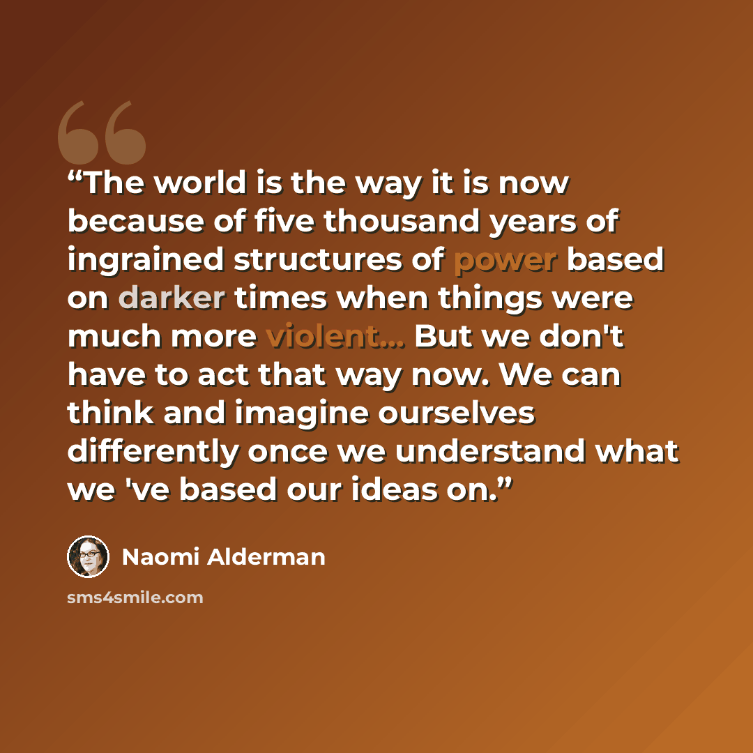 “The world is the way it is now because of five thousand years of ingrained structures of power based on darker times when things were much more violent... But we don't have to act that way now. We can think and imagine ourselves differently once we understand what we 've based our ideas on.” quote by Naomi Alderman