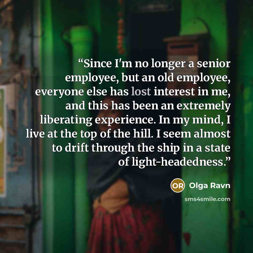 “Since I'm no longer a senior employee, but an old employee, everyone else has lost interest in me, and this has been an extremely liberating experience. In my mind, I live at the top of the hill. I seem almost to drift through the ship in a state of light-headedness.” quote by Olga Ravn