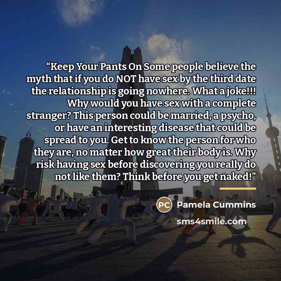 “Keep Your Pants On Some people believe the myth that if you do NOT have sex by the third date the relationship is going nowhere. What a joke!!! Why would you have sex with a complete stranger? This person could be married, a psycho, or have an interesting disease that could be spread to you. Get…” quote by Pamela Cummins
