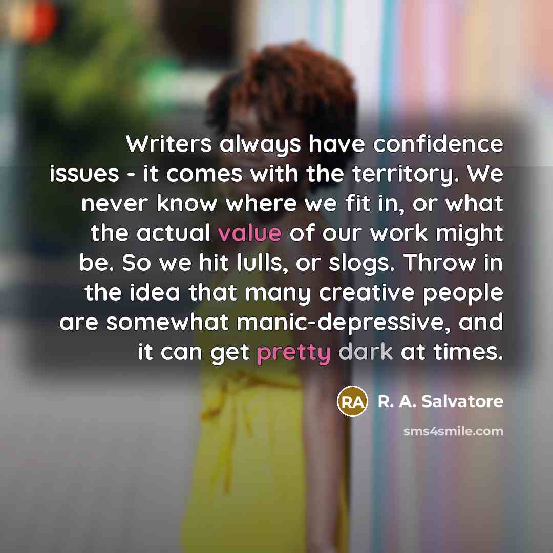 “Writers always have confidence issues - it comes with the territory. We never know where we fit in, or what the actual value of our work might be. So we hit lulls, or slogs. Throw in the idea that many creative people are somewhat manic-depressive, and it can get pretty dark at times.” quote by R. A. Salvatore