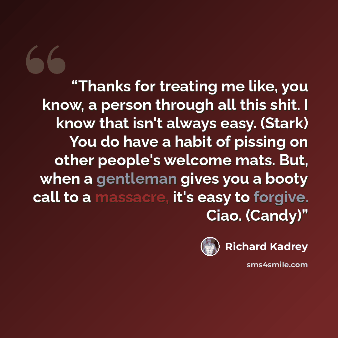 “Thanks for treating me like, you know, a person through all this shit. I know that isn't always easy. (Stark) You do have a habit of pissing on other people's welcome mats. But, when a gentleman gives you a booty call to a massacre, it's easy to forgive. Ciao. (Candy)” quote by Richard Kadrey