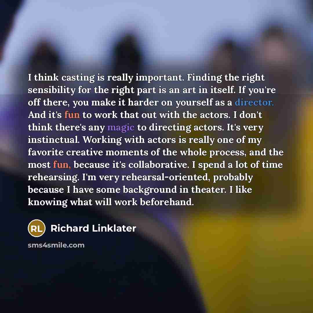 “I think casting is really important. Finding the right sensibility for the right part is an art in itself. If you're off there, you make it harder on yourself as a director. And it's fun to work that out with the actors. I don't think there's any magic to directing actors. It's very instinctual…” quote by Richard Linklater