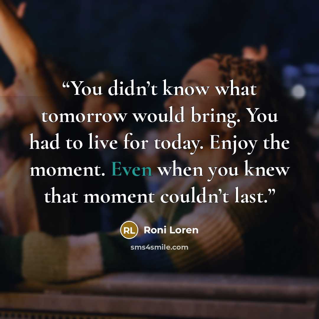 “You didn’t know what tomorrow would bring. You had to live for today. Enjoy the moment. Even when you knew that moment couldn’t last.” quote by Roni Loren