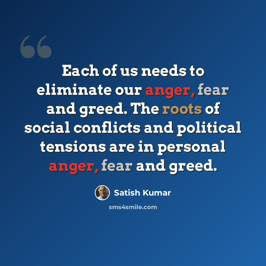 “Each of us needs to eliminate our anger, fear and greed. The roots of social conflicts and political tensions are in personal anger, fear and greed.” quote by Satish Kumar