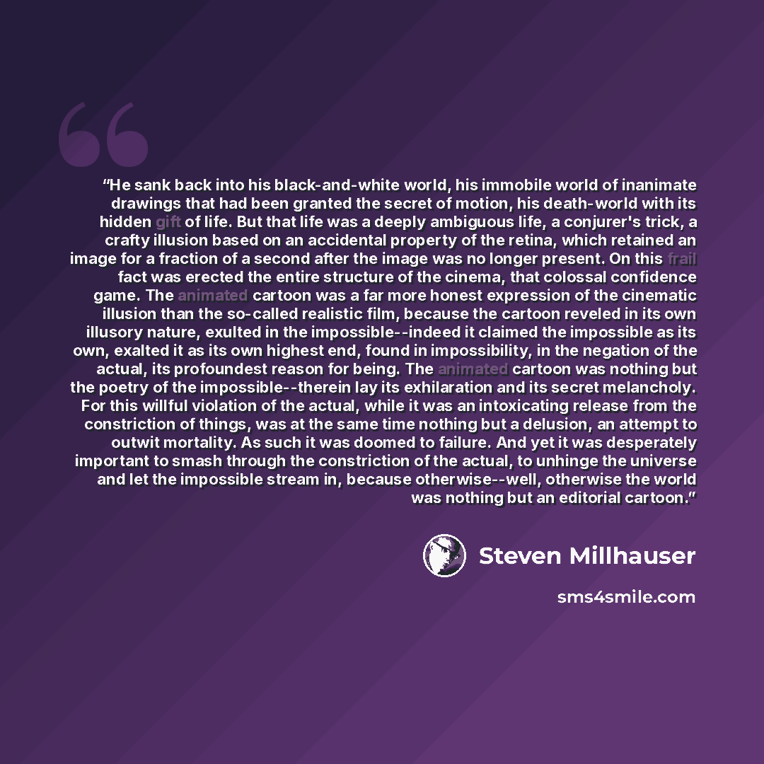 “He sank back into his black-and-white world, his immobile world of inanimate drawings that had been granted the secret of motion, his death-world with its hidden gift of life. But that life was a deeply ambiguous life, a conjurer's trick, a crafty illusion based on an accidental property of the…” quote by Steven Millhauser
