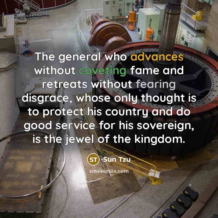 “The general who advances without coveting fame and retreats without fearing disgrace, whose only thought is to protect his country and do good service for his sovereign, is the jewel of the kingdom.” quote by Sun Tzu
