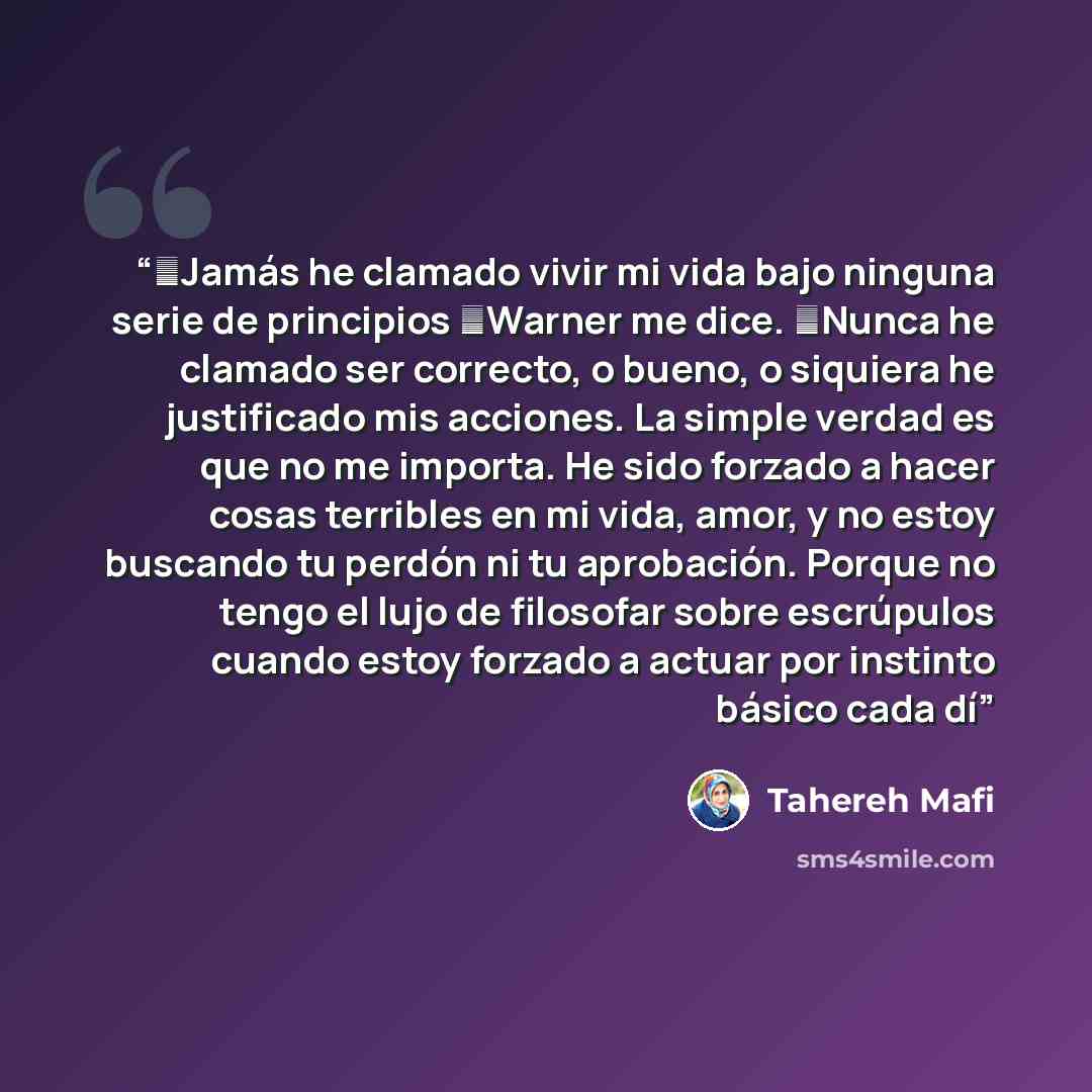 “─Jamás he clamado vivir mi vida bajo ninguna serie de principios ─Warner me dice. ─Nunca he clamado ser correcto, o bueno, o siquiera he justificado mis acciones. La simple verdad es que no me importa. He sido forzado a hacer cosas terribles en mi vida, amor, y no estoy buscando tu perdón ni tu…” quote by Tahereh Mafi