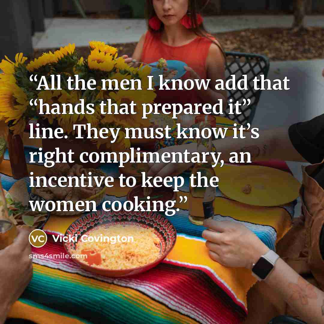 “All the men I know add that “hands that prepared it” line. They must know it’s right complimentary, an incentive to keep the women cooking.” quote by Vicki Covington