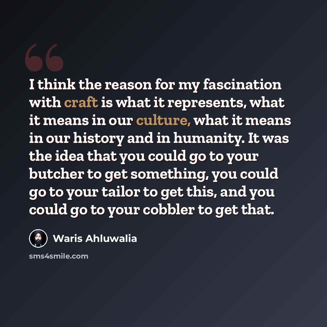 “I think the reason for my fascination with craft is what it represents, what it means in our culture, what it means in our history and in humanity. It was the idea that you could go to your butcher to get something, you could go to your tailor to get this, and you could go to your cobbler to get…” quote by Waris Ahluwalia