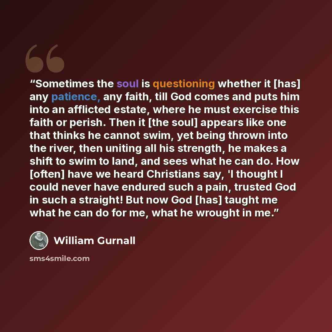 “Sometimes the soul is questioning whether it [has] any patience, any faith, till God comes and puts him into an afflicted estate, where he must exercise this faith or perish. Then it [the soul] appears like one that thinks he cannot swim, yet being thrown into the river, then uniting all his…” quote by William Gurnall