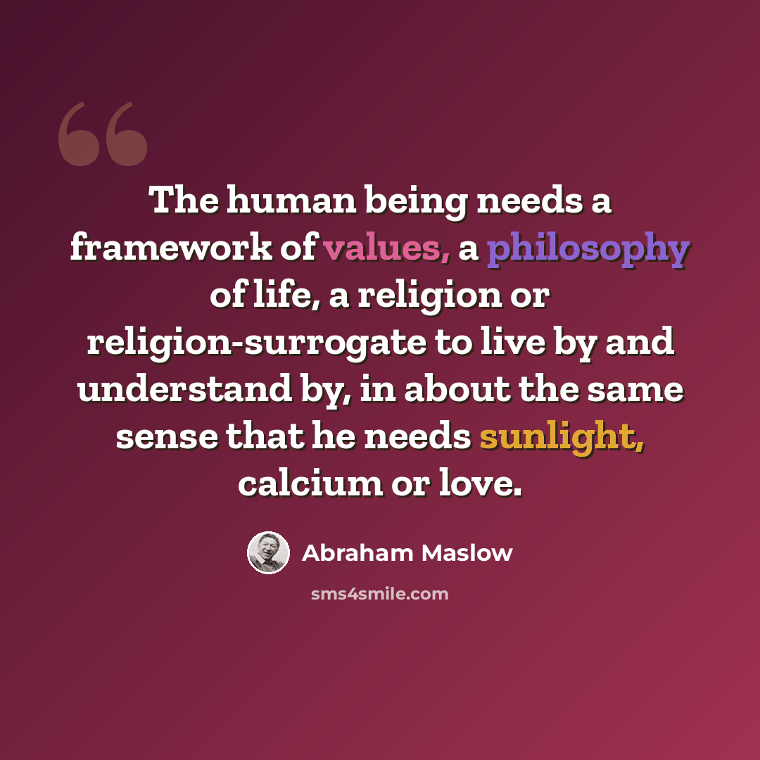 “The human being needs a framework of values, a philosophy of life, a religion or religion-surrogate to live by and understand by, in about the same sense that he needs sunlight, calcium or love.” quote by Abraham Maslow