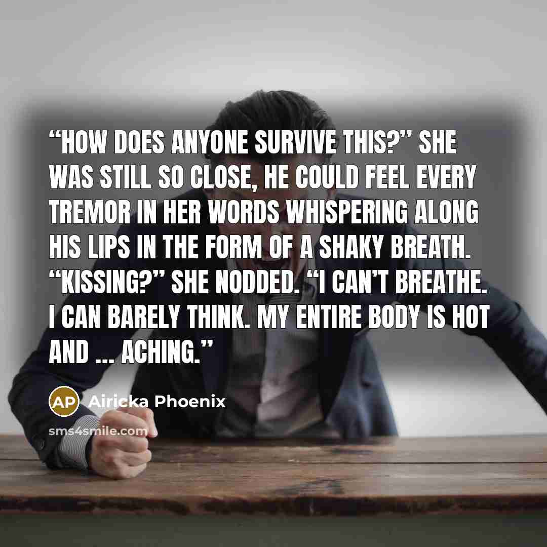 “How does anyone survive this?” She was still so close, he could feel every tremor in her words whispering along his lips in the form of a shaky breath. “Kissing?” She nodded. “I can’t breathe. I can barely think. My entire body is hot and … aching.” quote by Airicka Phoenix