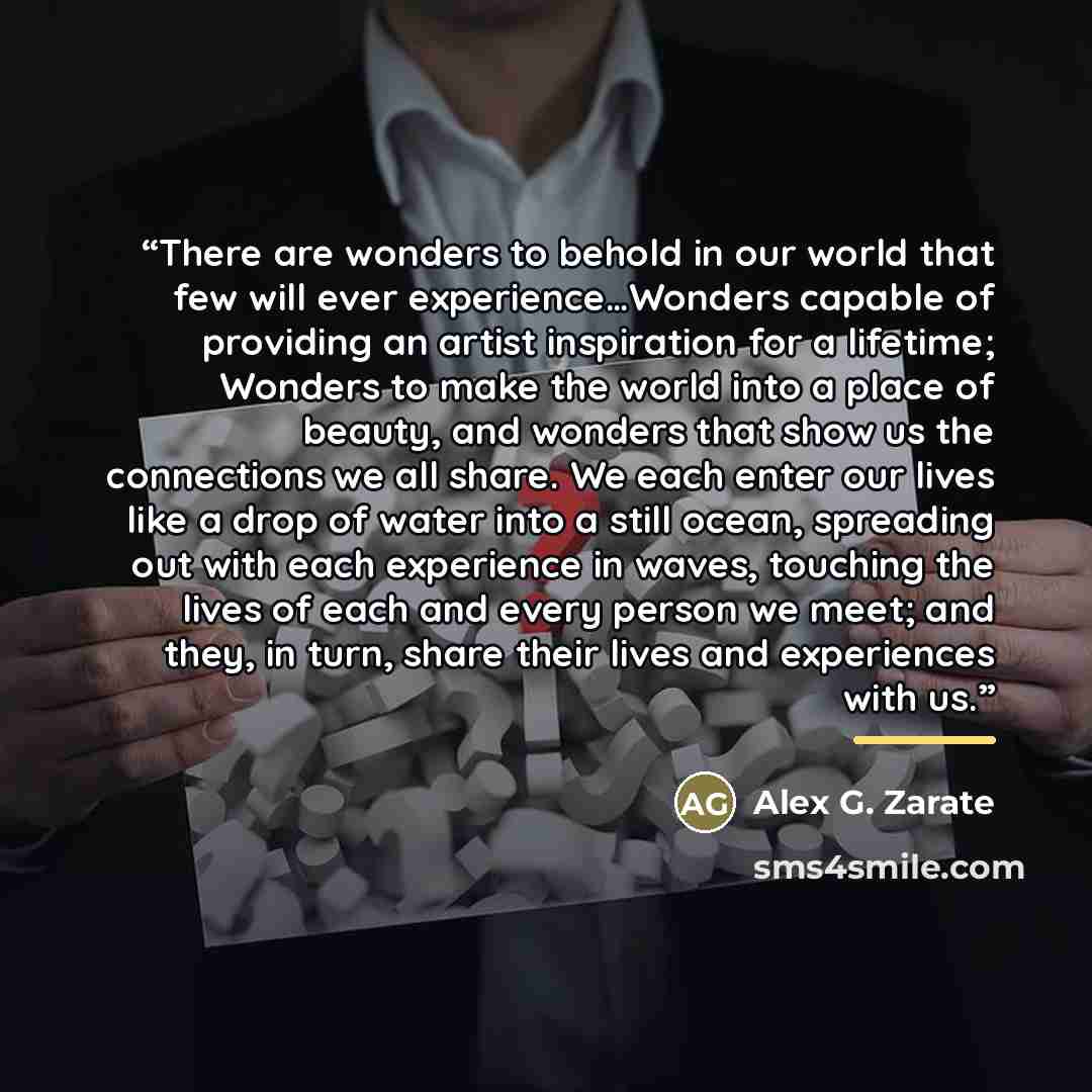 “There are wonders to behold in our world that few will ever experience…Wonders capable of providing an artist inspiration for a lifetime; Wonders to make the world into a place of beauty, and wonders that show us the connections we all share. We each enter our lives like a drop of water into a…” quote by Alex G. Zarate