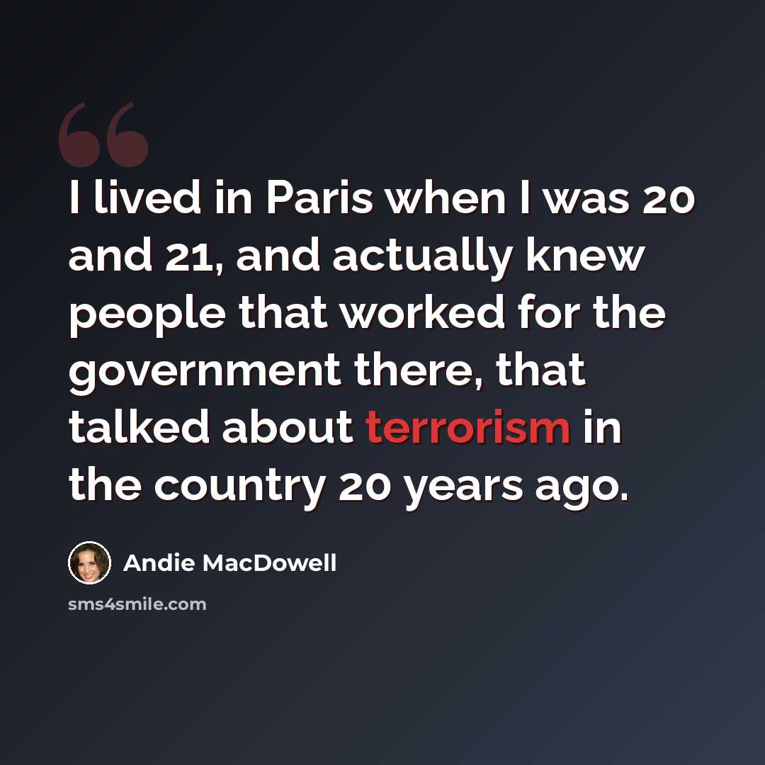 “I lived in Paris when I was 20 and 21, and actually knew people that worked for the government there, that talked about terrorism in the country 20 years ago.” quote by Andie MacDowell