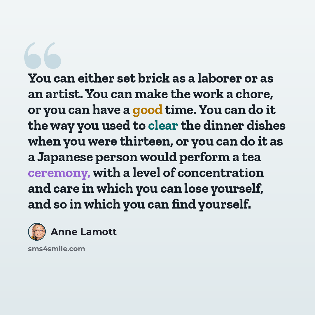 “You can either set brick as a laborer or as an artist. You can make the work a chore, or you can have a good time. You can do it the way you used to clear the dinner dishes when you were thirteen, or you can do it as a Japanese person would perform a tea ceremony, with a level of concentration and…” quote by Anne Lamott