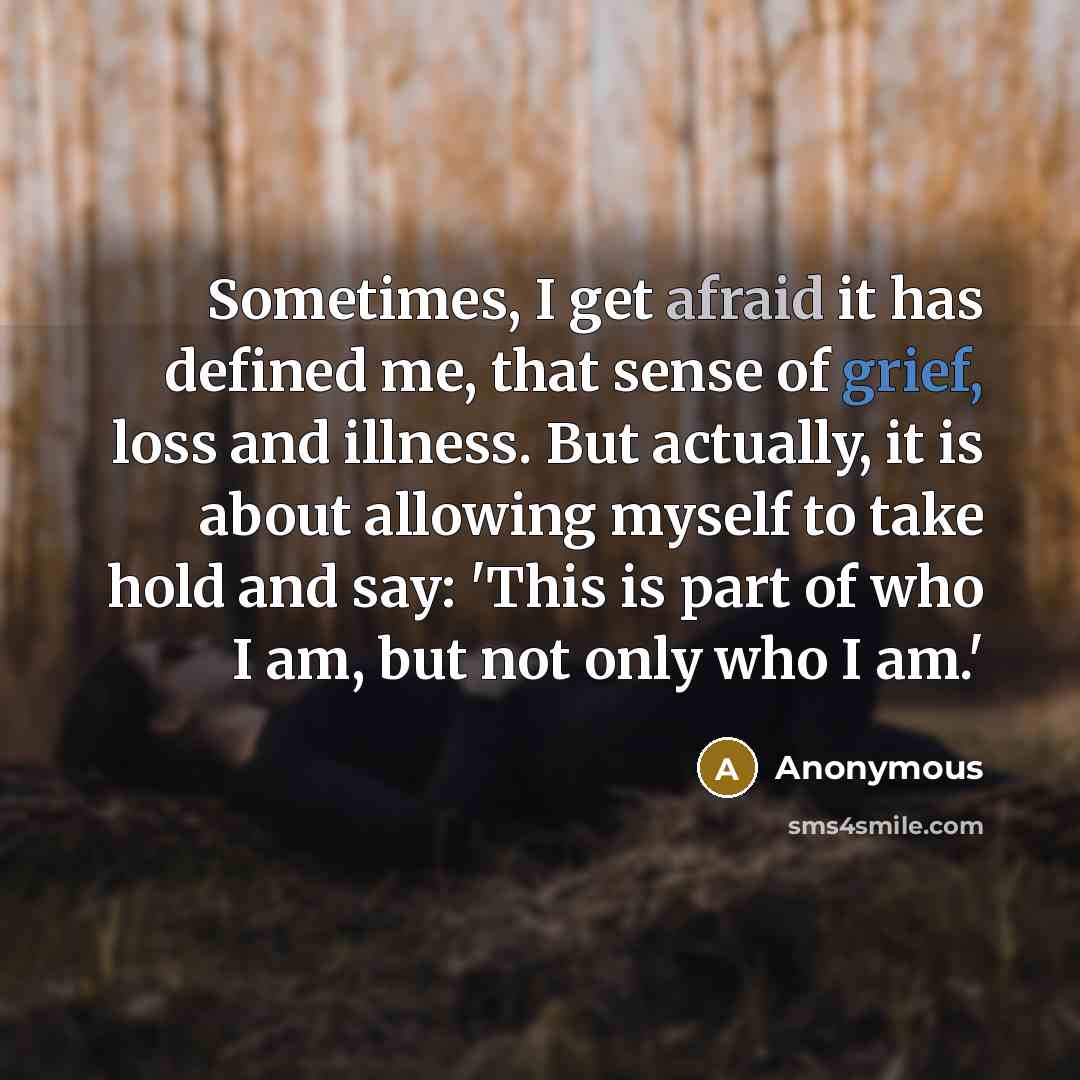 “Sometimes, I get afraid it has defined me, that sense of grief, loss and illness. But actually, it is about allowing myself to take hold and say: 'This is part of who I am, but not only who I am.'” quote by Anonymous
