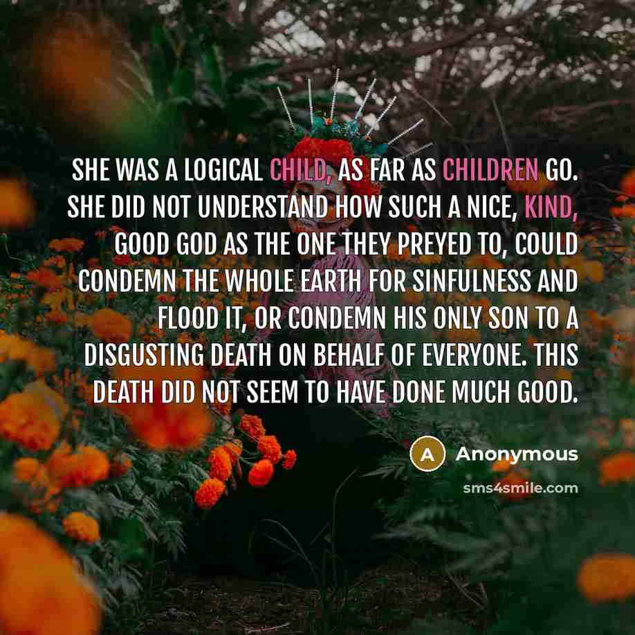 “She was a logical child, as far as children go. She did not understand how such a nice, kind, good God as the one they preyed to, could condemn the whole earth for sinfulness and flood it, or condemn his only Son to a disgusting death on behalf of everyone. This death did not seem to have done…” quote by Anonymous