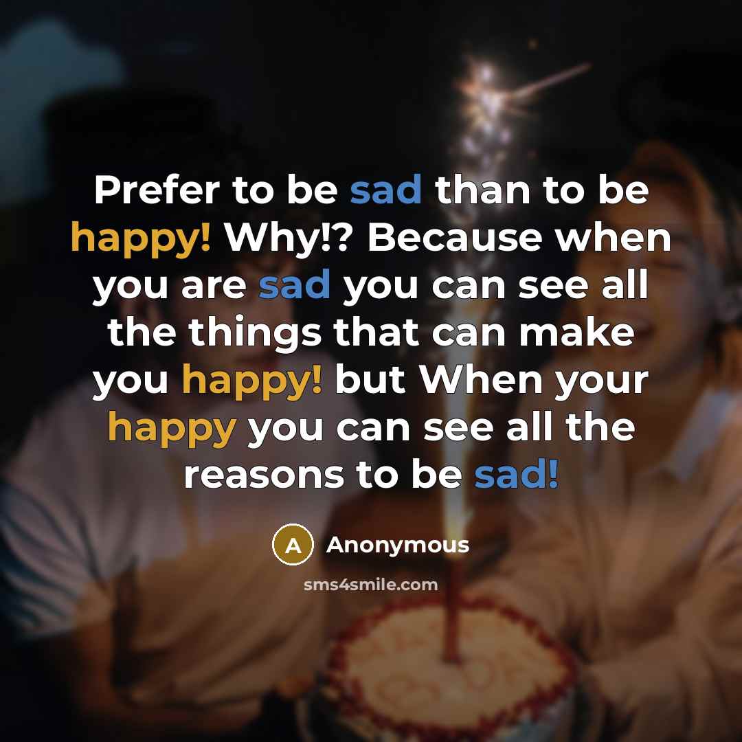 “Prefer to be sad than to be happy! Why!? Because when you are sad you can see all the things that can make you happy! but When your happy you can see all the reasons to be sad!” quote by Anonymous