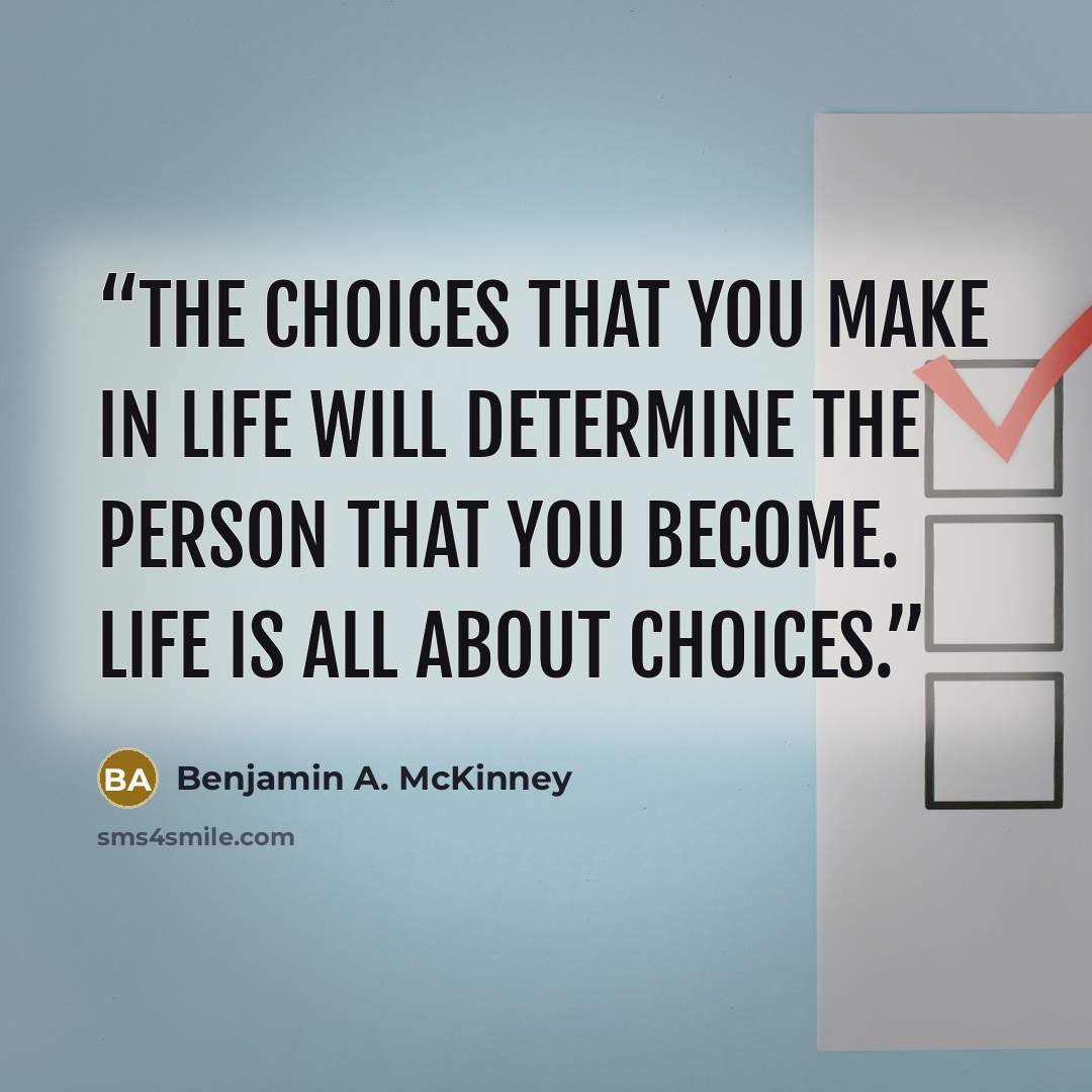 “The choices that you make in life will determine the person that you become. Life is all about choices.” quote by Benjamin A. McKinney