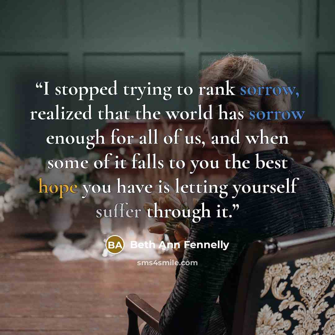 “I stopped trying to rank sorrow, realized that the world has sorrow enough for all of us, and when some of it falls to you the best hope you have is letting yourself suffer through it.” quote by Beth Ann Fennelly