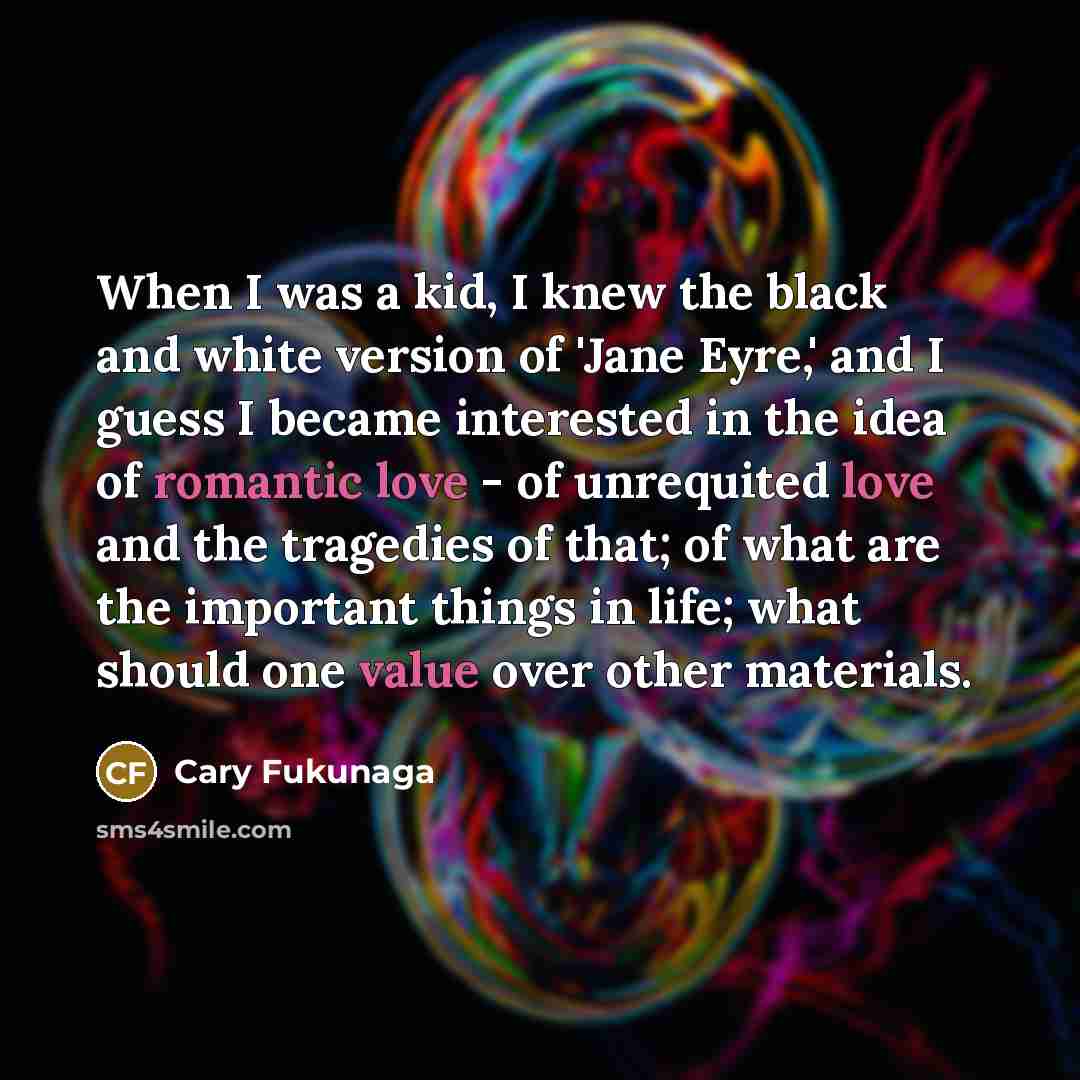 “When I was a kid, I knew the black and white version of 'Jane Eyre,' and I guess I became interested in the idea of romantic love - of unrequited love and the tragedies of that; of what are the important things in life; what should one value over other materials.” quote by Cary Fukunaga
