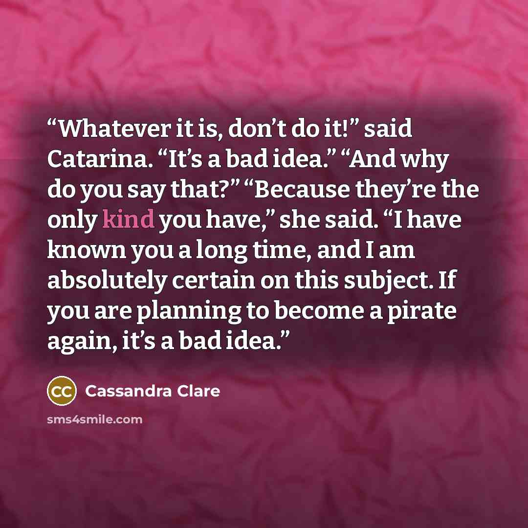 “Whatever it is, don’t do it!” said Catarina. “It’s a bad idea.” “And why do you say that?” “Because they’re the only kind you have,” she said. “I have known you a long time, and I am absolutely certain on this subject. If you are planning to become a pirate again, it’s a bad idea.” quote by Cassandra Clare