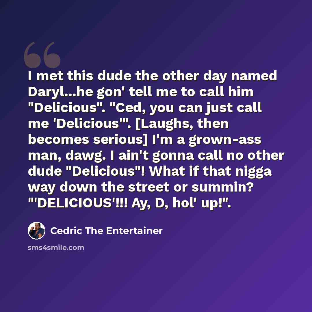 “I met this dude the other day named Daryl...he gon' tell me to call him "Delicious". "Ced, you can just call me 'Delicious'". [Laughs, then becomes serious] I'm a grown-ass man, dawg. I ain't gonna call no other dude "Delicious"! What if that nigga way down the street or summin? "'DELICIOUS'!!!…” quote by Cedric The Entertainer