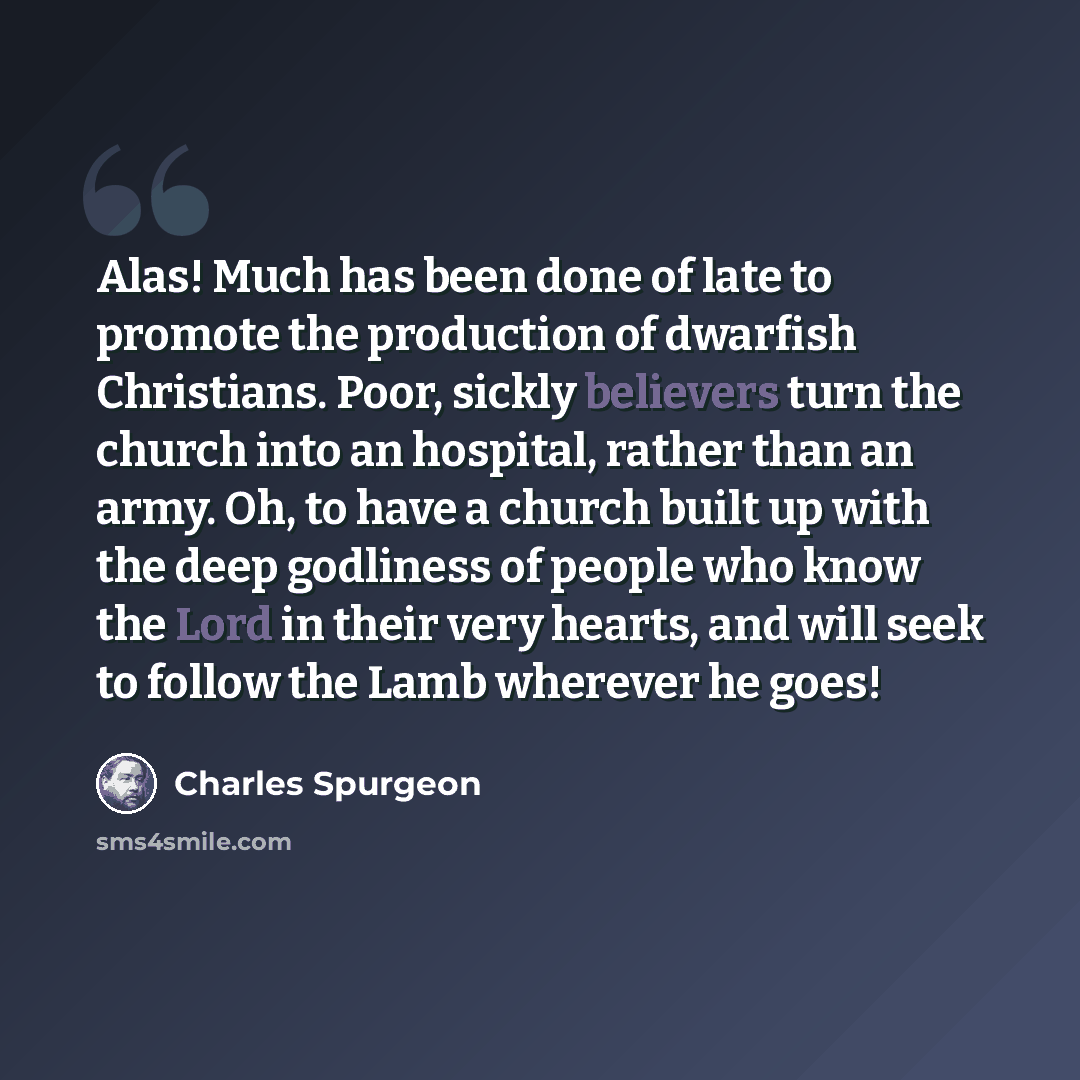 “Alas! Much has been done of late to promote the production of dwarfish Christians. Poor, sickly believers turn the church into an hospital, rather than an army. Oh, to have a church built up with the deep godliness of people who know the Lord in their very hearts, and will seek to follow the Lamb…” quote by Charles Spurgeon
