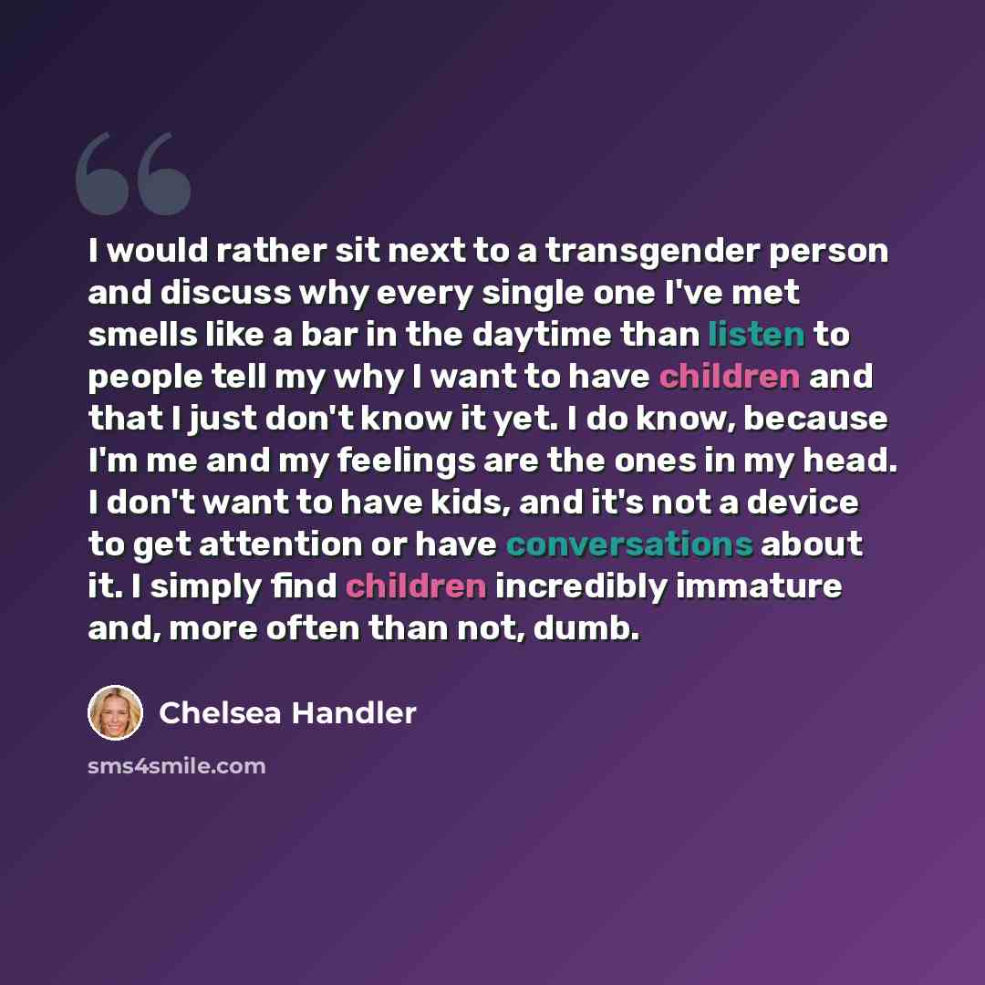 “I would rather sit next to a transgender person and discuss why every single one I've met smells like a bar in the daytime than listen to people tell my why I want to have children and that I just don't know it yet. I do know, because I'm me and my feelings are the ones in my head. I don't want to…” quote by Chelsea Handler