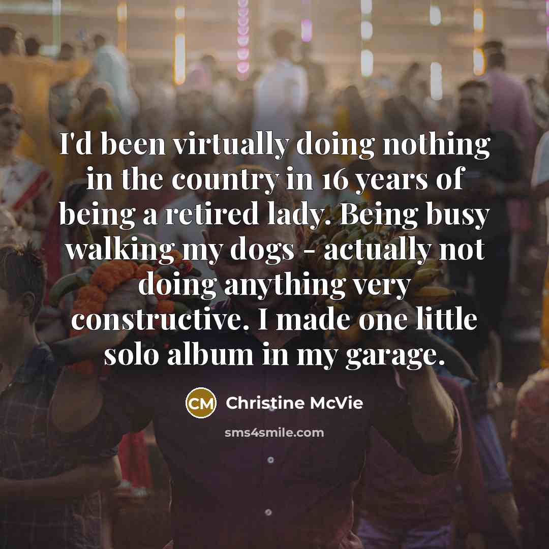 “I'd been virtually doing nothing in the country in 16 years of being a retired lady. Being busy walking my dogs - actually not doing anything very constructive. I made one little solo album in my garage.” quote by Christine McVie