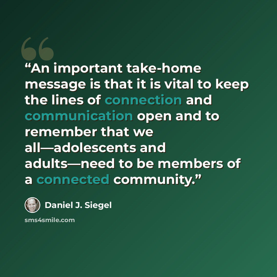 “An important take-home message is that it is vital to keep the lines of connection and communication open and to remember that we all—adolescents and adults—need to be members of a connected community.” quote by Daniel J. Siegel
